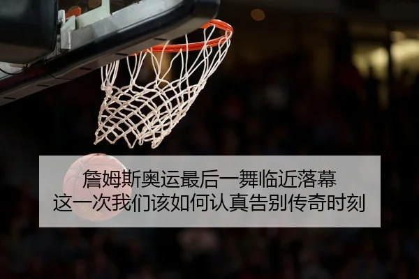 詹姆斯奥运最后一舞临近落幕 这一次我们该如何认真告别传奇时刻